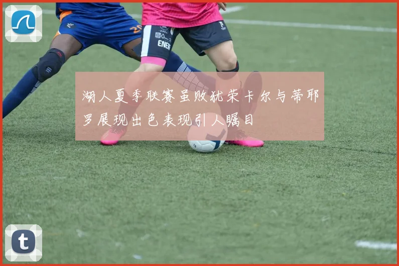 湖人夏季联赛虽败犹荣卡尔与蒂耶罗展现出色表现引人瞩目