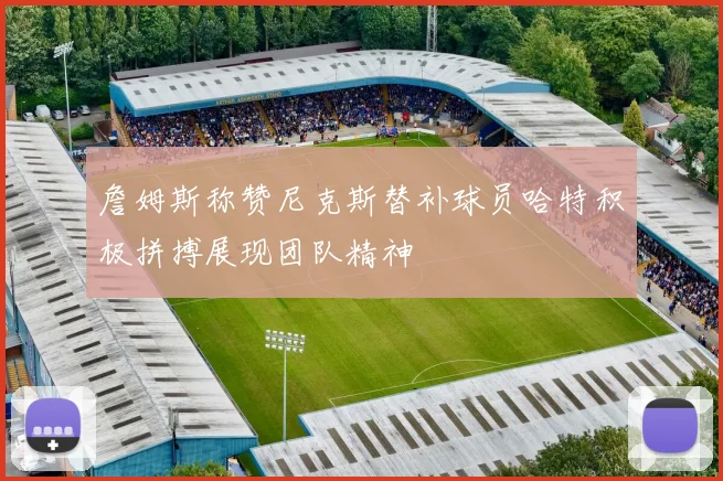 詹姆斯称赞尼克斯替补球员哈特积极拼搏展现团队精神