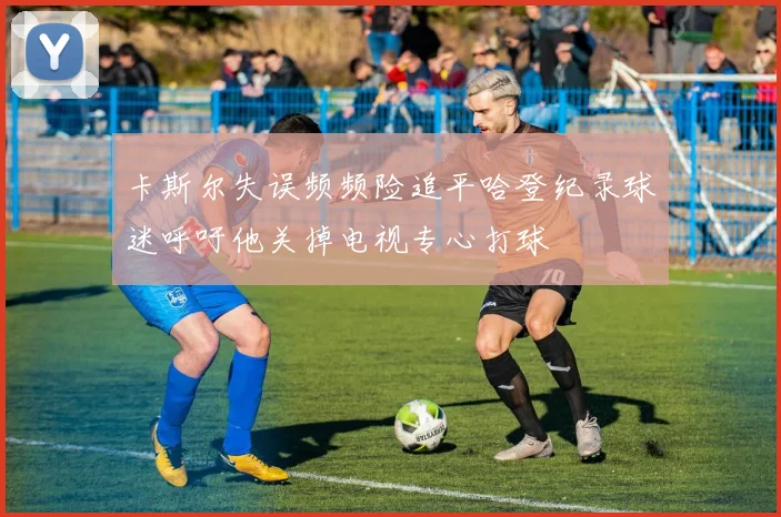 卡斯尔失误频频险追平哈登纪录球迷呼吁他关掉电视专心打球