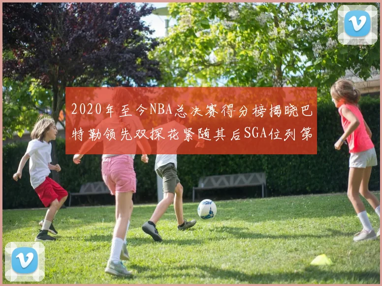 2020年至今NBA总决赛得分榜揭晓巴特勒领先双探花紧随其后SGA位列第四
