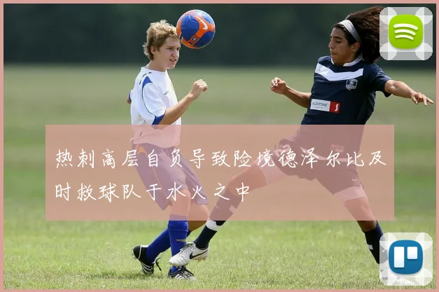 热刺高层自负导致险境德泽尔比及时救球队于水火之中