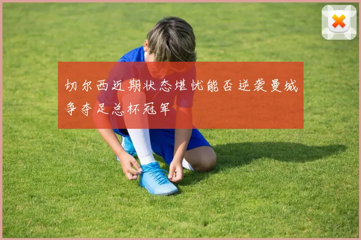 切尔西近期状态堪忧能否逆袭曼城争夺足总杯冠军
