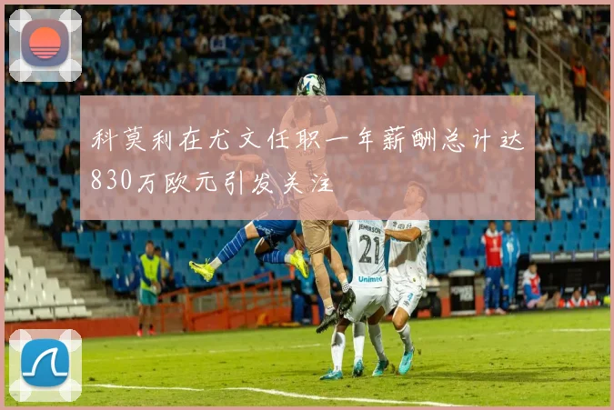 科莫利在尤文任职一年薪酬总计达830万欧元引发关注