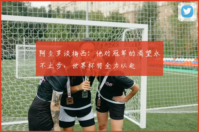 阿圭罗谈梅西：他对冠军的渴望永不止步，世界杯将全力以赴