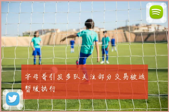 字母哥引发多队关注部分交易被迫暂缓执行