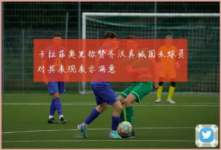 卡拉菲奥里称赞齐沃真诚国米球员对其表现表示满意