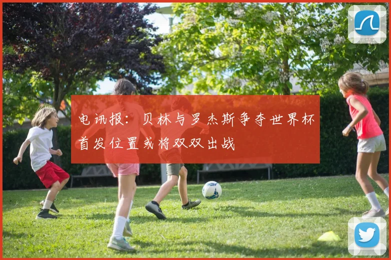电讯报：贝林与罗杰斯争夺世界杯首发位置或将双双出战