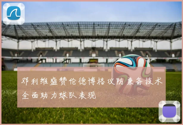 邓利维盛赞伦德博格攻防兼备技术全面助力球队表现