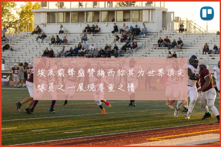 埃及前锋盛赞梅西称其为世界顶尖球员之一展现尊重之情