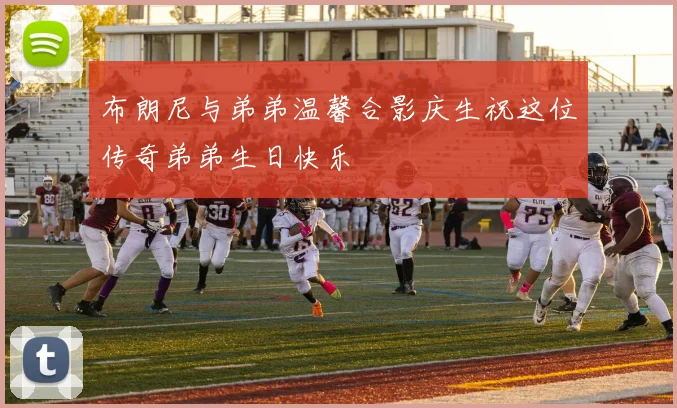 布朗尼与弟弟温馨合影庆生祝这位传奇弟弟生日快乐