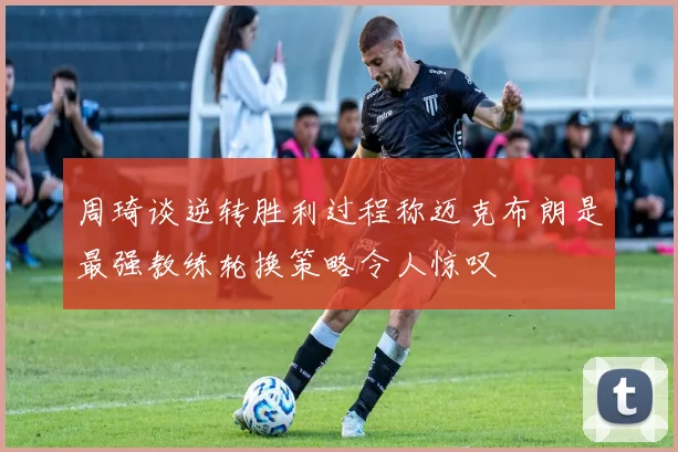 周琦谈逆转胜利过程称迈克布朗是最强教练轮换策略令人惊叹