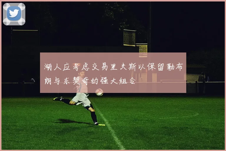 湖人应考虑交易里夫斯以保留勒布朗与东契奇的强大组合