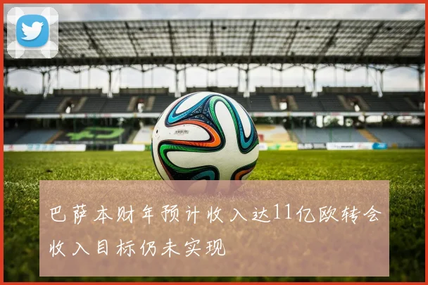 巴萨本财年预计收入达11亿欧转会收入目标仍未实现