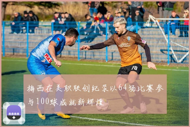 梅西在美职联创纪录以64场比赛参与100球成就新辉煌